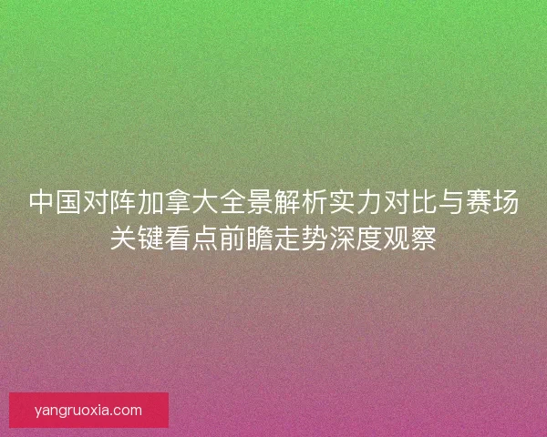 中国对阵加拿大全景解析实力对比与赛场关键看点前瞻走势深度观察