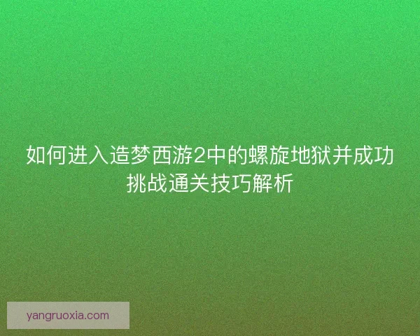 如何进入造梦西游2中的螺旋地狱并成功挑战通关技巧解析