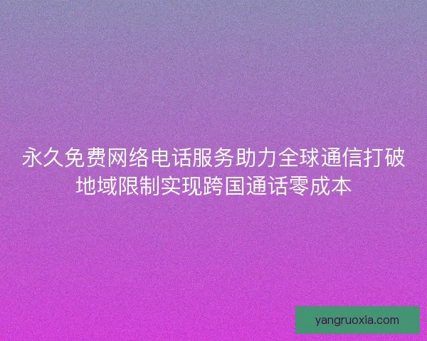 永久免费网络电话服务助力全球通信打破地域限制实现跨国通话零成本