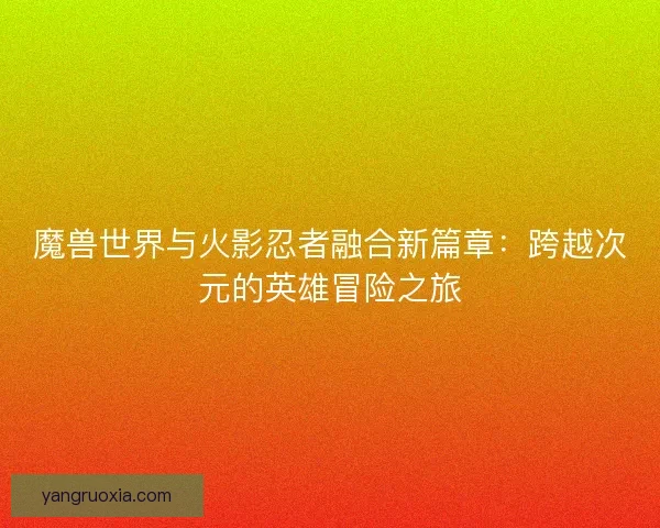 魔兽世界与火影忍者融合新篇章：跨越次元的英雄冒险之旅