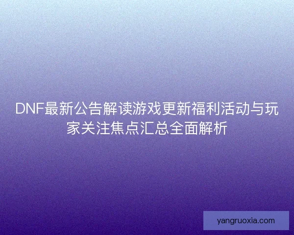 DNF最新公告解读游戏更新福利活动与玩家关注焦点汇总全面解析