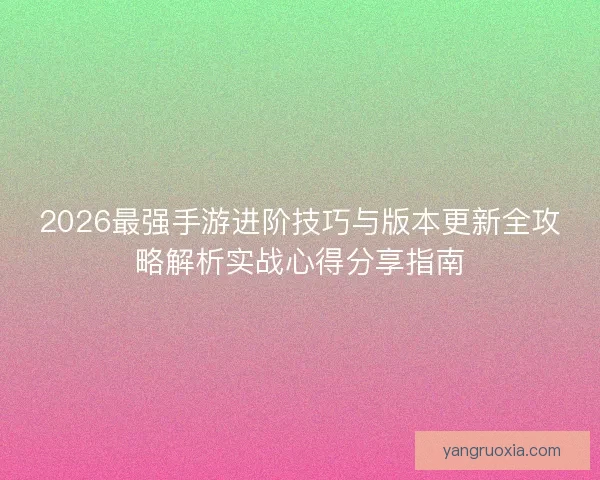 2026最强手游进阶技巧与版本更新全攻略解析实战心得分享指南