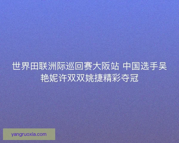 世界田联洲际巡回赛大阪站 中国选手吴艳妮许双双姚捷精彩夺冠