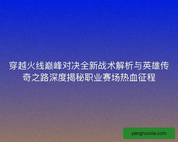 穿越火线巅峰对决全新战术解析与英雄传奇之路深度揭秘职业赛场热血征程