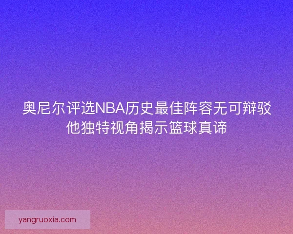 奥尼尔评选NBA历史最佳阵容无可辩驳他独特视角揭示篮球真谛
