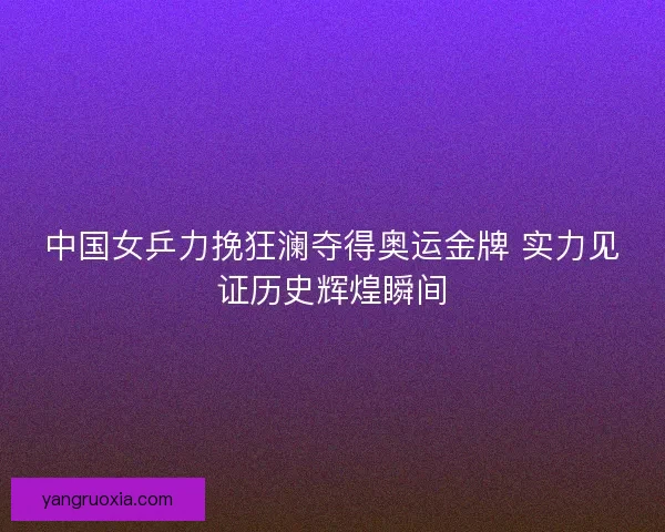 中国女乒力挽狂澜夺得奥运金牌 实力见证历史辉煌瞬间