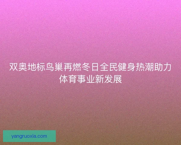 双奥地标鸟巢再燃冬日全民健身热潮助力体育事业新发展