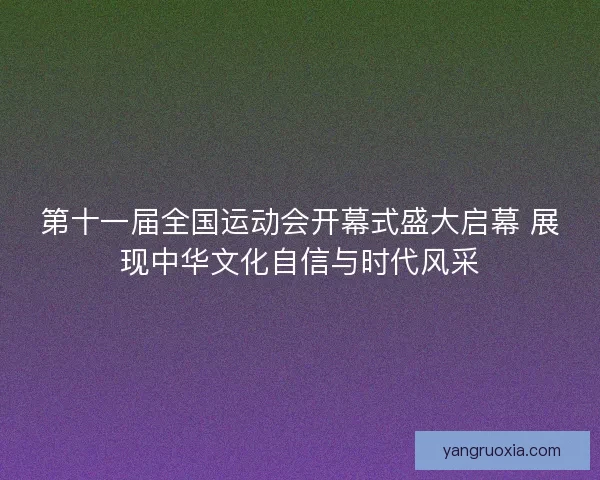 第十一届全国运动会开幕式盛大启幕 展现中华文化自信与时代风采