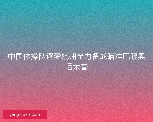 中国体操队逐梦杭州全力备战瞄准巴黎奥运荣誉