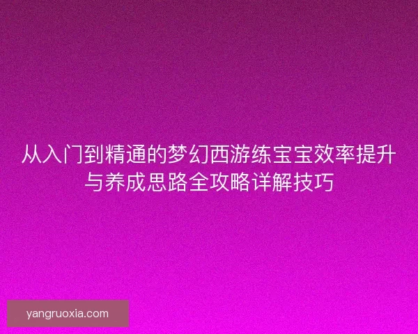 从入门到精通的梦幻西游练宝宝效率提升与养成思路全攻略详解技巧