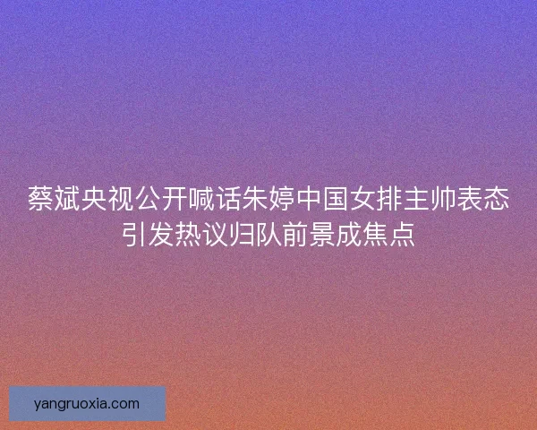 蔡斌央视公开喊话朱婷中国女排主帅表态引发热议归队前景成焦点