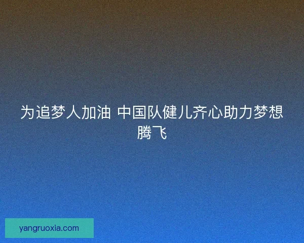 为追梦人加油 中国队健儿齐心助力梦想腾飞
