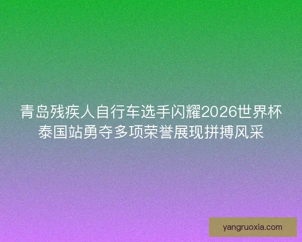 青岛残疾人自行车选手闪耀2026世界杯泰国站勇夺多项荣誉展现拼搏风采