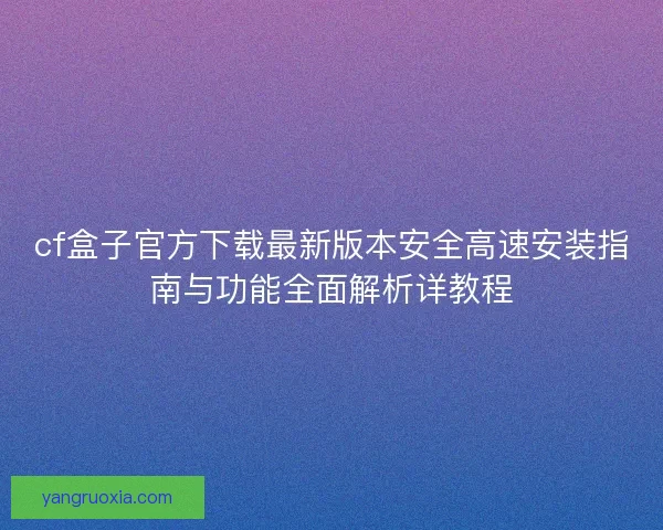 cf盒子官方下载最新版本安全高速安装指南与功能全面解析详教程