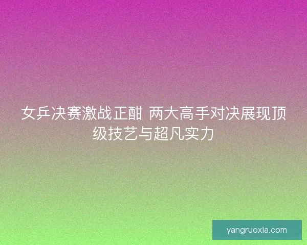 女乒决赛激战正酣 两大高手对决展现顶级技艺与超凡实力