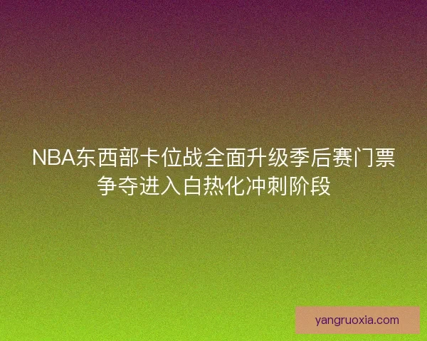 NBA东西部卡位战全面升级季后赛门票争夺进入白热化冲刺阶段