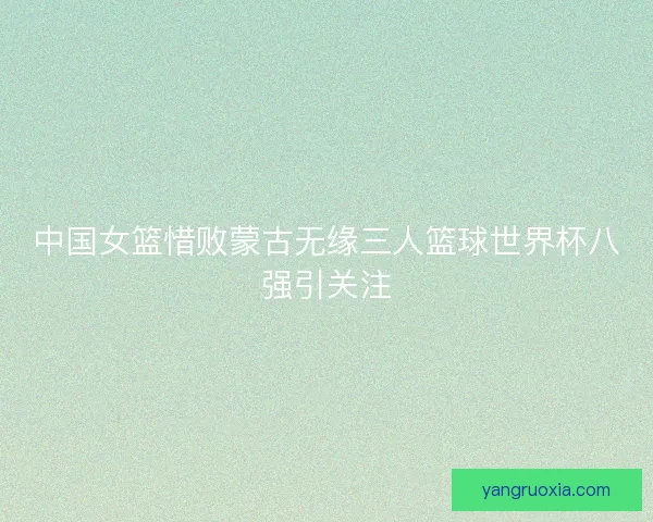 中国女篮惜败蒙古无缘三人篮球世界杯八强引关注