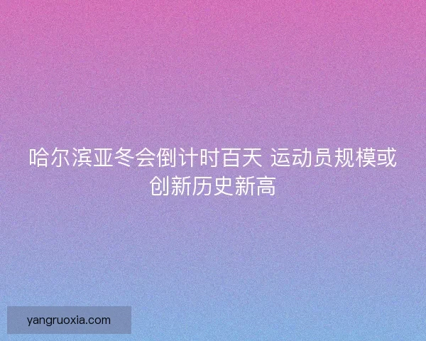哈尔滨亚冬会倒计时百天 运动员规模或创新历史新高 哈尔滨亚冬会倒计时百天 运动员规模或创新历史新高