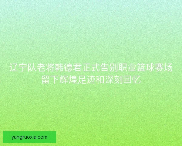 辽宁队老将韩德君正式告别职业篮球赛场留下辉煌足迹和深刻回忆