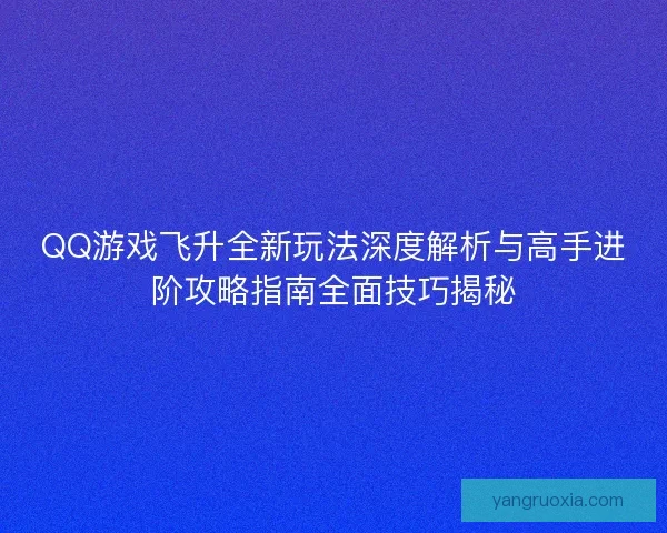 QQ游戏飞升全新玩法深度解析与高手进阶攻略指南全面技巧揭秘