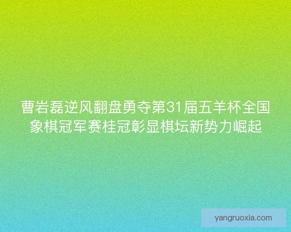 曹岩磊逆风翻盘勇夺第31届五羊杯全国象棋冠军赛桂冠彰显棋坛新势力崛起