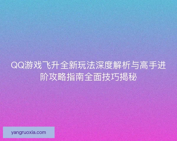 QQ游戏飞升全新玩法深度解析与高手进阶攻略指南全面技巧揭秘