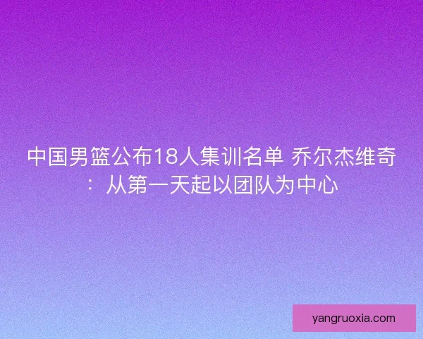 中国男篮公布18人集训名单 乔尔杰维奇：从第一天起以团队为中心