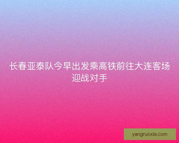 长春亚泰队今早出发乘高铁前往大连客场迎战对手