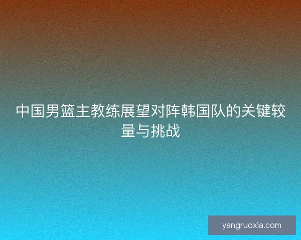 中国男篮主教练展望对阵韩国队的关键较量与挑战 中国男篮主教练展望对阵韩国队的关键较量与挑战