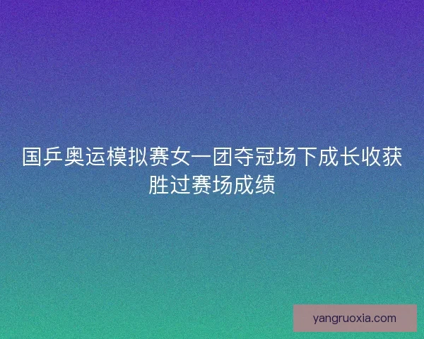 国乒奥运模拟赛女一团夺冠场下成长收获胜过赛场成绩 国乒奥运模拟赛女一团夺冠场下成长收获胜过赛场成绩