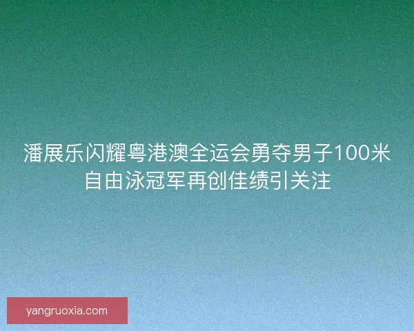 潘展乐闪耀粤港澳全运会勇夺男子100米自由泳冠军再创佳绩引关注