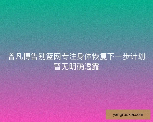 曾凡博告别篮网专注身体恢复下一步计划暂无明确透露