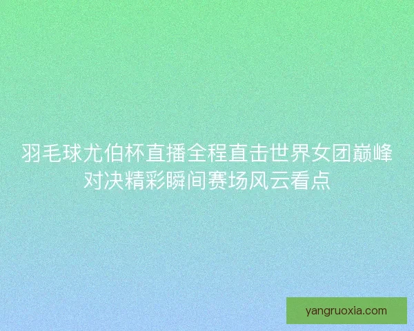 羽毛球尤伯杯直播全程直击世界女团巅峰对决精彩瞬间赛场风云看点 羽毛球尤伯杯直播全程直击世界女团巅峰对决精彩瞬间赛场风云看点