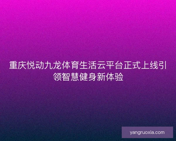 重庆悦动九龙体育生活云平台正式上线引领智慧健身新体验 重庆悦动九龙体育生活云平台正式上线引领智慧健身新体验
