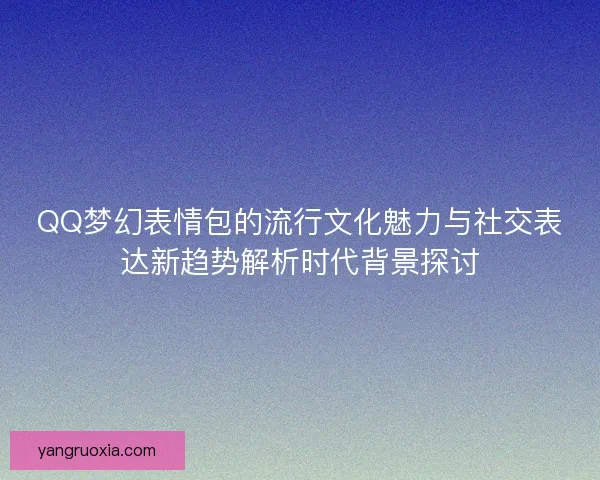 QQ梦幻表情包的流行文化魅力与社交表达新趋势解析时代背景探讨