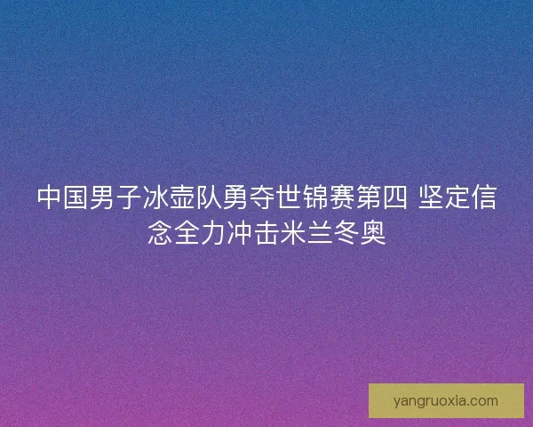 中国男子冰壶队勇夺世锦赛第四 坚定信念全力冲击米兰冬奥