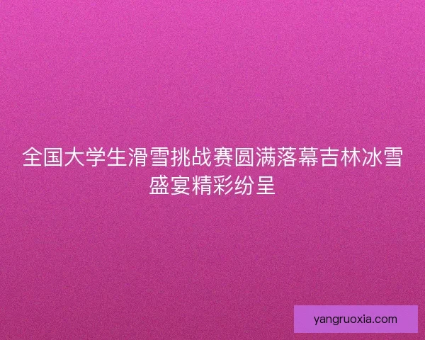 全国大学生滑雪挑战赛圆满落幕吉林冰雪盛宴精彩纷呈