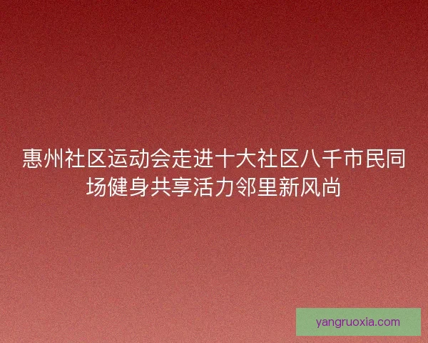惠州社区运动会走进十大社区八千市民同场健身共享活力邻里新风尚