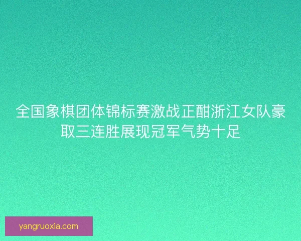 全国象棋团体锦标赛激战正酣浙江女队豪取三连胜展现冠军气势十足