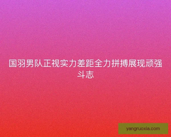 国羽男队正视实力差距全力拼搏展现顽强斗志