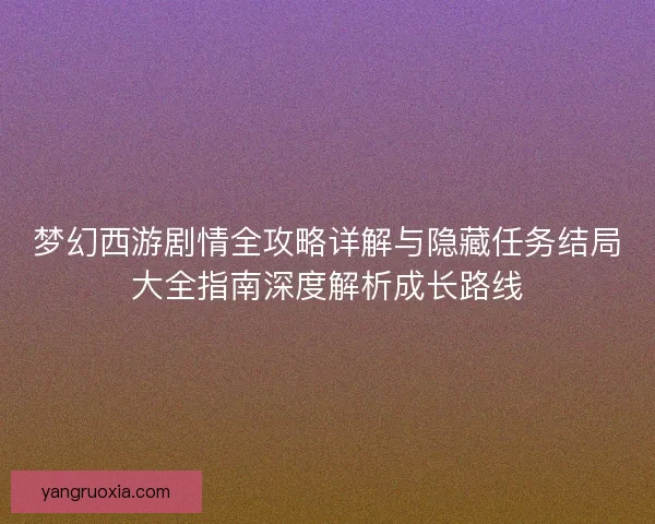 梦幻西游剧情全攻略详解与隐藏任务结局大全指南深度解析成长路线